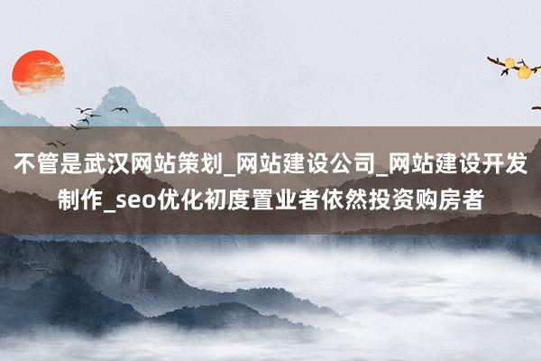不管是武汉网站策划_网站建设公司_网站建设开发制作_seo优化初度置业者依然投资购房者